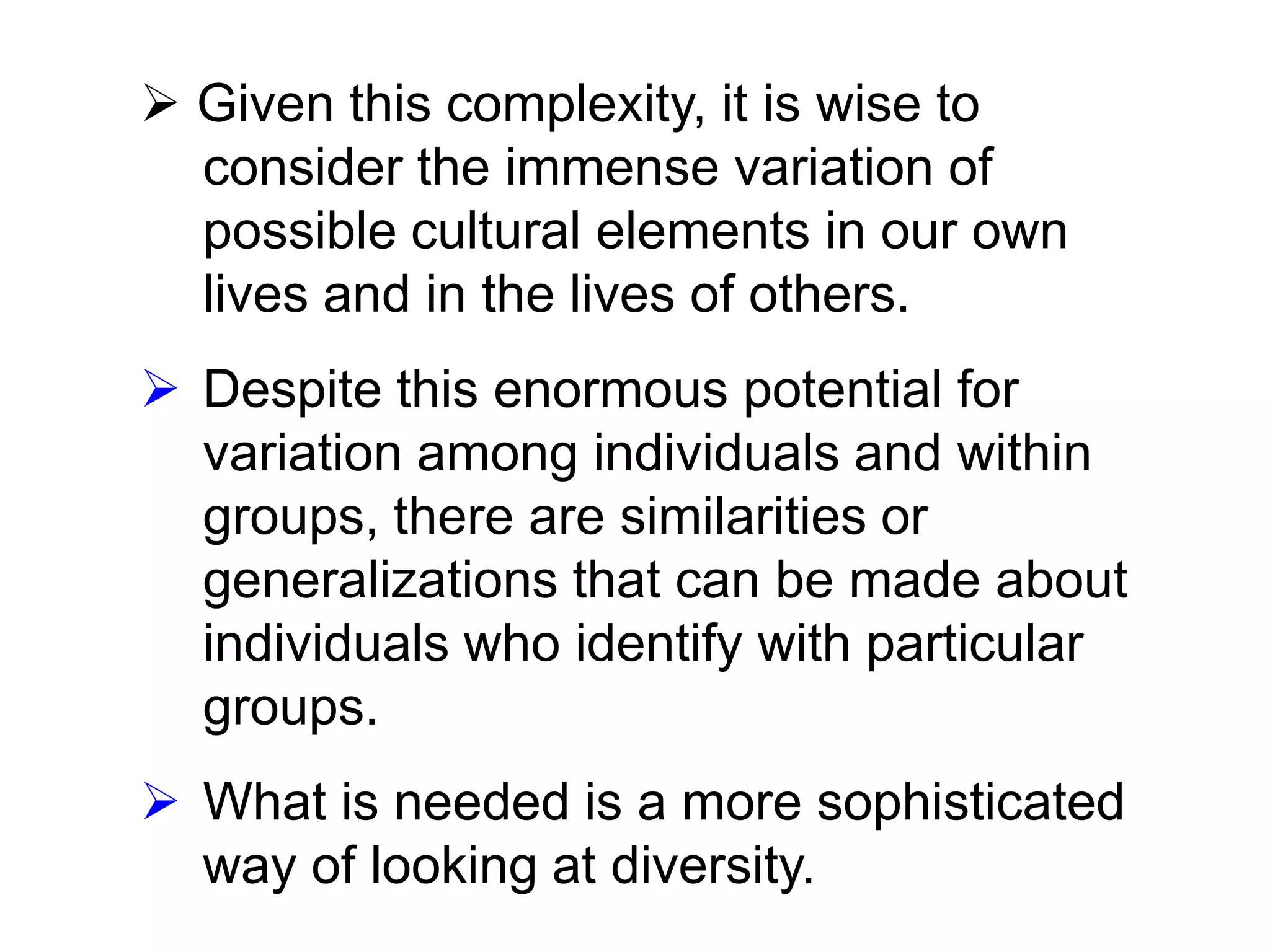  Given this complexity, it is wise to
consider the immense variation of
possible cultural elements in our own
lives and in the lives of others.
 Despite this enormous potential for
variation among individuals and within
groups, there are similarities or
generalizations that can be made about
individuals who identify with particular
groups.

 What is needed is a more sophisticated
way of looking at diversity.

 
