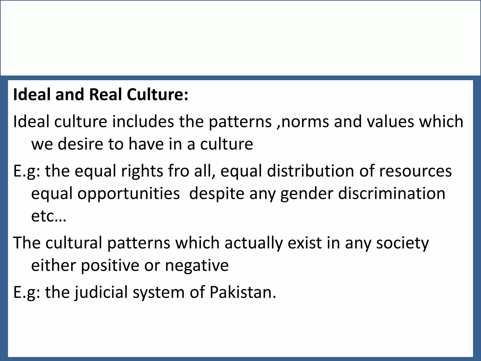 Ideal and Real Culture:
Ideal culture includes the patterns ,norms and values which
we desire to have in a culture
E.g: the equal rights fro all, equal distribution of resources
equal opportunities despite any gender discrimination
etc…
The cultural patterns which actually exist in any society
either positive or negative
E.g: the judicial system of Pakistan.

 