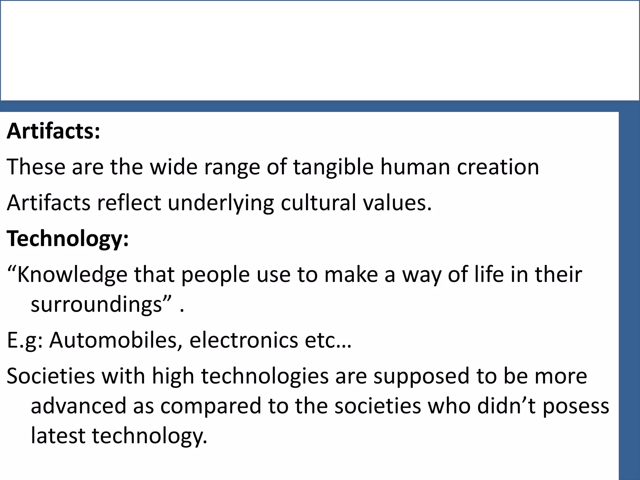 Artifacts:
These are the wide range of tangible human creation
Artifacts reflect underlying cultural values.
Technology:
“Knowledge that people use to make a way of life in their
surroundings” .
E.g: Automobiles, electronics etc…
Societies with high technologies are supposed to be more
advanced as compared to the societies who didn’t posess
latest technology.

 
