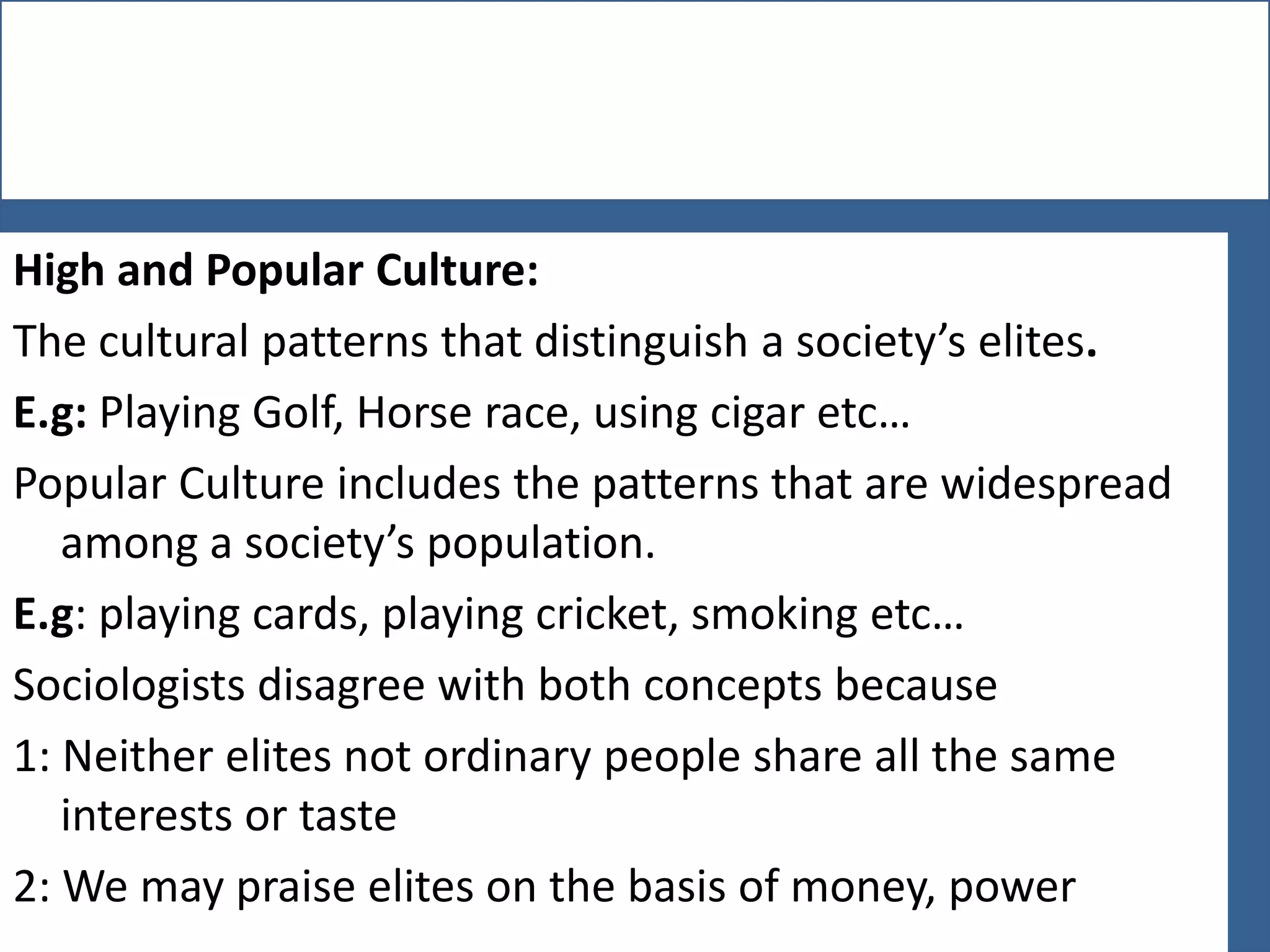 High and Popular Culture:
The cultural patterns that distinguish a society’s elites.
E.g: Playing Golf, Horse race, using cigar etc…
Popular Culture includes the patterns that are widespread
among a society’s population.
E.g: playing cards, playing cricket, smoking etc…
Sociologists disagree with both concepts because
1: Neither elites not ordinary people share all the same
interests or taste
2: We may praise elites on the basis of money, power

 