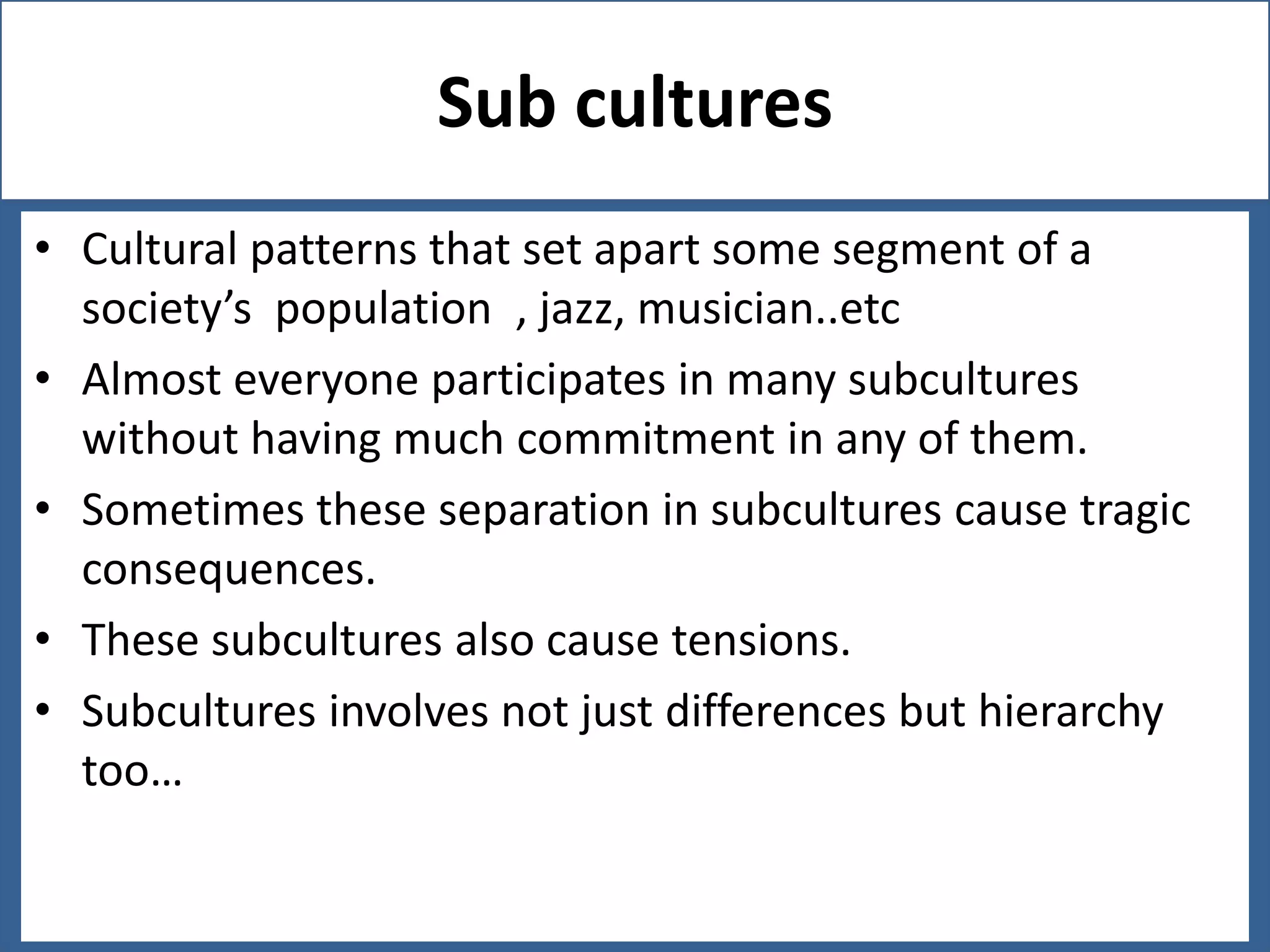 Sub cultures
• Cultural patterns that set apart some segment of a
society’s population , jazz, musician..etc
• Almost everyone participates in many subcultures
without having much commitment in any of them.
• Sometimes these separation in subcultures cause tragic
consequences.
• These subcultures also cause tensions.
• Subcultures involves not just differences but hierarchy
too…

 