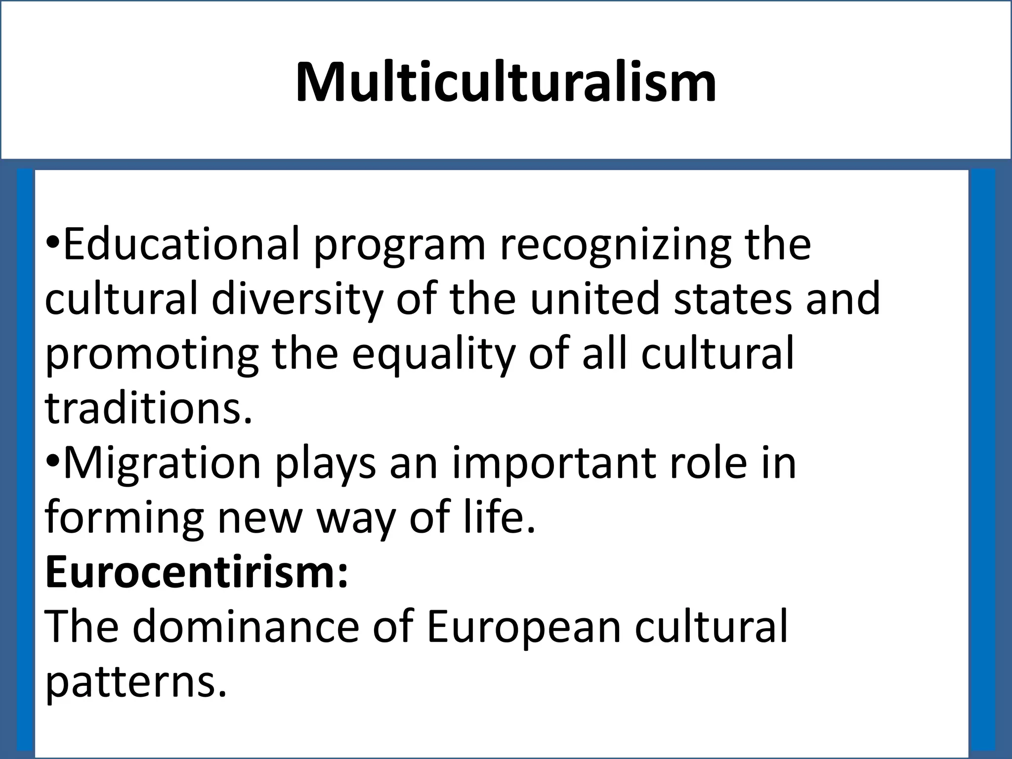Multiculturalism
•Educational program recognizing the
cultural diversity of the united states and
promoting the equality of all cultural
traditions.
•Migration plays an important role in
forming new way of life.
Eurocentirism:
The dominance of European cultural
patterns.

 