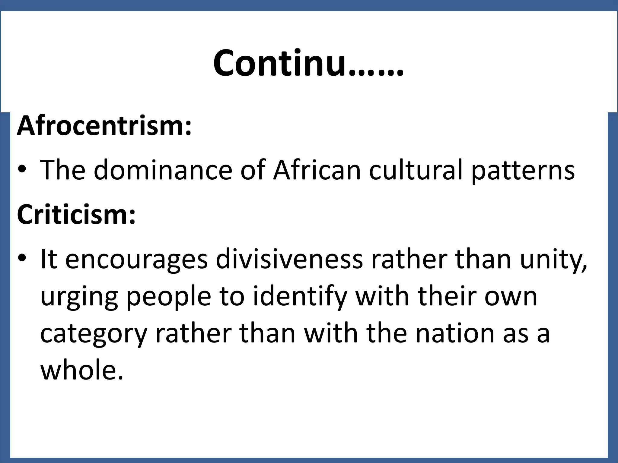 Continu……
Afrocentrism:
• The dominance of African cultural patterns
Criticism:
• It encourages divisiveness rather than unity,
urging people to identify with their own
category rather than with the nation as a
whole.

 