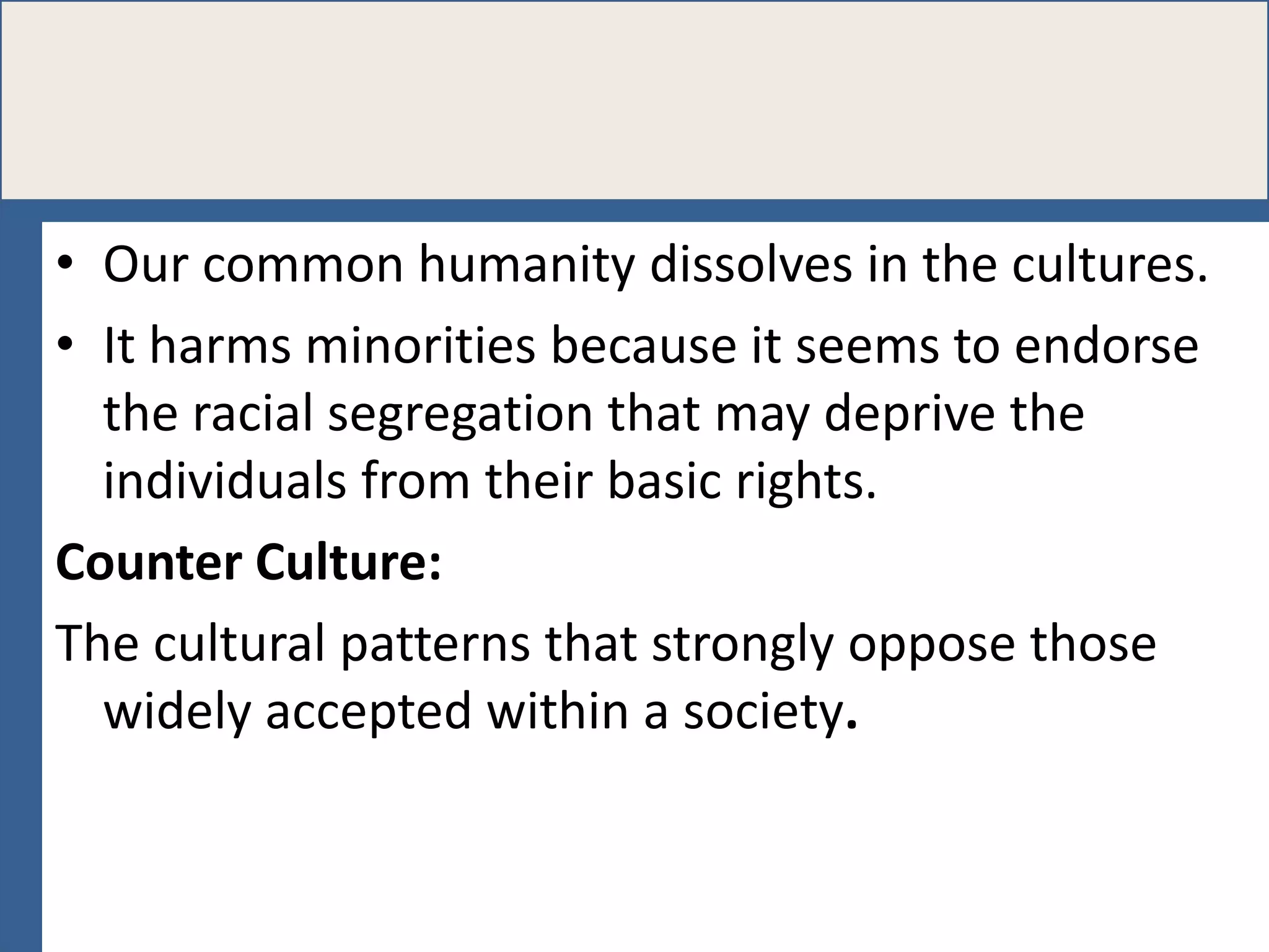 • Our common humanity dissolves in the cultures.
• It harms minorities because it seems to endorse
the racial segregation that may deprive the
individuals from their basic rights.
Counter Culture:
The cultural patterns that strongly oppose those
widely accepted within a society.

 