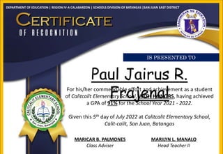 DEPARTMENT OF EDUCATION | REGION IV-A CALABARZON | SCHOOLS DIVISION OF BATANGAS |SAN JUAN EAST DISTRICT
Paul Jairus R.
Frajenal
For his/her commendable effort and achievement as a student
of Calitcalit Elementary School, WITH HONORS, having achieved
a GPA of 91% for the School Year 2021 - 2022.
Given this 5th day of July 2022 at Calitcalit Elementary School,
Calit-calit, San Juan, Batangas
MARICAR B. PALMONES
Class Adviser
MARILYN L. MANALO
Head Teacher II
IS PRESENTED TO
 