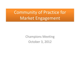 Community of Practice for
  Market Engagement


     Champions Meeting
       October 3, 2012
 