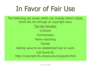 In Favor of Fair Use
The following are works which can include other’s ideas,
         which do not infringe on copyright laws.
                    The list includes:
                         Criticism
                      Commentary
                     News reporting
                          Parody
      Adding value to an established text or work.
                      List found at:
     http://copyright.lib.utexas.edu/copypol2.html

                        Annen Fall 2012
 