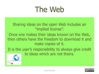The Web
    Sharing ideas on the open Web includes an
                  “implied license”.
 Once one makes their ideas known on the Web,
then others have the freedom to download it and
                  make copies of it.
It is the user’s responsibility to always give credit
           to ideas which are not theirs.



                       Annen Fall 2012
 