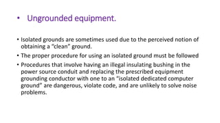 • Ungrounded equipment.
• Isolated grounds are sometimes used due to the perceived notion of
obtaining a “clean” ground.
• The proper procedure for using an isolated ground must be followed
• Procedures that involve having an illegal insulating bushing in the
power source conduit and replacing the prescribed equipment
grounding conductor with one to an “isolated dedicated computer
ground” are dangerous, violate code, and are unlikely to solve noise
problems.
 