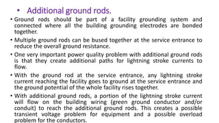 • Additional ground rods.
• Ground rods should be part of a facility grounding system and
connected where all the building grounding electrodes are bonded
together.
• Multiple ground rods can be bused together at the service entrance to
reduce the overall ground resistance.
• One very important power quality problem with additional ground rods
is that they create additional paths for lightning stroke currents to
flow.
• With the ground rod at the service entrance, any lightning stroke
current reaching the facility goes to ground at the service entrance and
the ground potential of the whole facility rises together.
• With additional ground rods, a portion of the lightning stroke current
will flow on the building wiring (green ground conductor and/or
conduit) to reach the additional ground rods. This creates a possible
transient voltage problem for equipment and a possible overload
problem for the conductors.
 