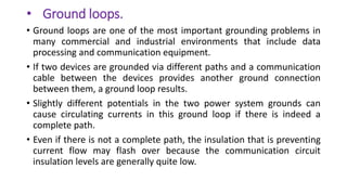 • Ground loops.
• Ground loops are one of the most important grounding problems in
many commercial and industrial environments that include data
processing and communication equipment.
• If two devices are grounded via different paths and a communication
cable between the devices provides another ground connection
between them, a ground loop results.
• Slightly different potentials in the two power system grounds can
cause circulating currents in this ground loop if there is indeed a
complete path.
• Even if there is not a complete path, the insulation that is preventing
current flow may flash over because the communication circuit
insulation levels are generally quite low.
 