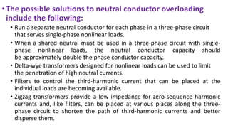 •The possible solutions to neutral conductor overloading
include the following:
• Run a separate neutral conductor for each phase in a three-phase circuit
that serves single-phase nonlinear loads.
• When a shared neutral must be used in a three-phase circuit with single-
phase nonlinear loads, the neutral conductor capacity should
be approximately double the phase conductor capacity.
• Delta-wye transformers designed for nonlinear loads can be used to limit
the penetration of high neutral currents.
• Filters to control the third-harmonic current that can be placed at the
individual loads are becoming available.
• Zigzag transformers provide a low impedance for zero-sequence harmonic
currents and, like filters, can be placed at various places along the three-
phase circuit to shorten the path of third-harmonic currents and better
disperse them.
 