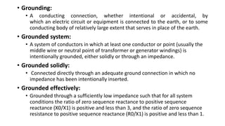 • Grounding:
• A conducting connection, whether intentional or accidental, by
which an electric circuit or equipment is connected to the earth, or to some
conducting body of relatively large extent that serves in place of the earth.
• Grounded system:
• A system of conductors in which at least one conductor or point (usually the
middle wire or neutral point of transformer or generator windings) is
intentionally grounded, either solidly or through an impedance.
• Grounded solidly:
• Connected directly through an adequate ground connection in which no
impedance has been intentionally inserted.
• Grounded effectively:
• Grounded through a sufficiently low impedance such that for all system
conditions the ratio of zero sequence reactance to positive sequence
reactance (X0/X1) is positive and less than 3, and the ratio of zero sequence
resistance to positive sequence reactance (R0/X1) is positive and less than 1.
 