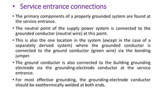 • Service entrance connections
• The primary components of a properly grounded system are found at
the service entrance.
• The neutral point of the supply power system is connected to the
grounded conductor (neutral wire) at this point.
• This is also the one location in the system (except in the case of a
separately derived system) where the grounded conductor is
connected to the ground conductor (green wire) via the bonding
jumper.
• The ground conductor is also connected to the building grounding
electrode via the grounding-electrode conductor at the service
entrance.
• For most effective grounding, the grounding-electrode conductor
should be exothermically welded at both ends.
 