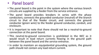 • Panel board
• The panel board is the point in the system where the various branch
circuits are supplied by a feeder from the service entrance.
• The panel board provides breakers in series with the phase
conductors; connects the grounded conductor (neutral) of the branch
circuit to that of the feeder circuit; and connects the ground
conductor (green wire) to the feeder ground conductor, conduit, and
enclosure.
• It is important to note that there should not be a neutral-to-ground
connection at the panel board.
• This neutral-to-ground connection is prohibited in the NEC as it
would result in load return currents flowing in the ground path
between the panel board and the service entrance.
• In order to maintain an equipotential grounding system, the ground
path should not contain any load return current.
 