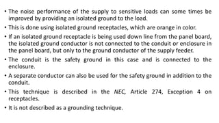• The noise performance of the supply to sensitive loads can some times be
improved by providing an isolated ground to the load.
• This is done using isolated ground receptacles, which are orange in color.
• If an isolated ground receptacle is being used down line from the panel board,
the isolated ground conductor is not connected to the conduit or enclosure in
the panel board, but only to the ground conductor of the supply feeder.
• The conduit is the safety ground in this case and is connected to the
enclosure.
• A separate conductor can also be used for the safety ground in addition to the
conduit.
• This technique is described in the NEC, Article 274, Exception 4 on
receptacles.
• It is not described as a grounding technique.
 