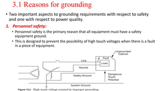 3.1 Reasons for grounding
• Two important aspects to grounding requirements with respect to safety
and one with respect to power quality.
1. Personnel safety:
• Personnel safety is the primary reason that all equipment must have a safety
equipment ground.
• This is designed to prevent the possibility of high touch voltages when there is a fault
in a piece of equipment.
 