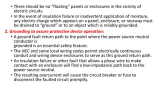 • There should be no “floating” panels or enclosures in the vicinity of
electric circuits.
• In the event of insulation failure or inadvertent application of moisture,
any electric charge which appears on a panel, enclosure, or raceway must
be drained to “ground” or to an object which is reliably grounded.
2. Grounding to assure protective device operation:
• A ground fault return path to the point where the power source neutral
conductor is
grounded is an essential safety feature.
• The NEC and some local wiring codes permit electrically continuous
conduit and wiring device enclosures to serve as this ground return path.
• An insulation failure or other fault that allows a phase wire to make
contact with an enclosure will find a low-impedance path back to the
power source neutral.
• The resulting overcurrent will cause the circuit breaker or fuse to
disconnect the faulted circuit promptly.
 