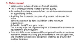 3. Noise control:
• Noise control includes transients from all sources.
• This is where grounding relates to power quality.
• Grounding for safety reasons defines the minimum requirements
for a grounding system.
• Anything that is done to the grounding system to improve the
noise
performance must be done in addition to the minimum
requirements
defined in the NEC and local codes.
The primary objective of grounding for noise control is to create an
equipotential ground system.
• Potential differences between different ground locations can stress
insulation, create circulating ground currents in low-voltage cables,
and interfere with sensitive equipment that may be grounded in
multiple locations.
 