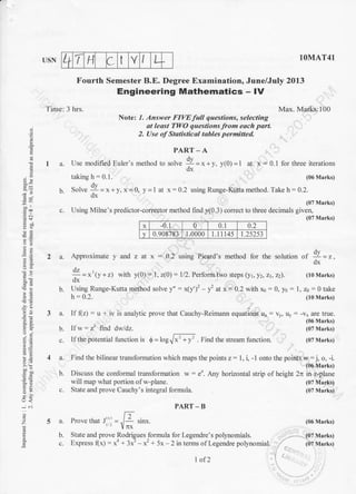 + T H t LUSN 1OMAT41
Fourth Semester B.E. Degree Examination, June/July 20L3
Engineering Mathematics - lV
Time: 3 hrs. Max. Marks:100
Note: 1. Answer FIVE full questions, selecting
at least TIV'O questions from each part.
2. Use of Statistical tables permittecl.
PART - A
1 a. Use modified Euler's method to ,olu. !I=*+y, y(0)=1 at x = 0.1 lbr three iterations
dx
taking h : 0.1. (06 Marks)
e
.!
8P.
xi
EB
9i
-ao'i -.
9'=
oi
AE,
,-o
6=
og
(r<
;
z
a
E
o
E
(07 Marks)
x -0.1 0 0.1 n,
v 0.908783 1.0000 1.1 I 145 1.25253
2 a. Approximate y and z at x = 0.2 using Picard's method for the solution of I = r.
dx
!=*'ty*rt rrith 1{0): l. z(0): l/2. perform two sreps lyt-yz-zt-zz). (t0Marks)
dx
$. Using Runge-Kutta method solve y": x(y')2 -y2 atx=0.2 with xo:0, y0 =1,ztt-0lake
h: 0.2. (10 Marks)
dv
h Solve iL=x*Y.x=0, y=1 at x:0.2 using Runge-Kutta method. Take h= 0.2.
"dx
c. Using Milne's predictor-corrector method find y(0.3) conect to three decimal, U,rJll '"'u"'
3 a. If (z) = u + iv is analy.tic prove that Cauchy-Reimann equations ux : v). u) : -vx are true.
(06 Marks)
b. Il'* = zt find dwldz. (07 Marks)
c. Il'thepotential functionir 4=toglf,=f . Find the stream funclion. (0? Marks)
4a.
b.
c.
5a.
b.
c.
Find the bilinear transformation which maps the points z:1,i, -1onto the points w: j, o, -i.
(06 Marks)
Discuss the conformal transformation w: e'. Any horizontal strip of height 2n in z-plane
(07 Marks)
(07 Marks)
(06 Marks)
(07 Marks)
(07 Marks)
will map what portion of w-plane.
State and prove Cauchy's integral formula.
PART_B
F
Prove that Jl'] :.,/: r;n*.
linx
State and prove Rodrigues formula for Legendre's polynomials.
Express (x) : xa + 3x3 - x2 + 5x - 2 in terms oflegendre polynomial.
I of2
 