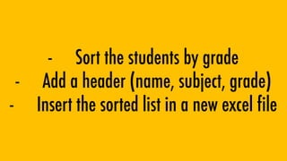 - Sort the students by grade
- Add a header (name, subject, grade)
- Insert the sorted list in a new excel file
 