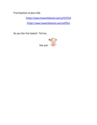 Practiquemos un poco más.
https://www.liveworksheets.com/jy71172zf
https://www.liveworksheets.com/xn476vi
Do you like this lesson?. Tell me.
See you!
