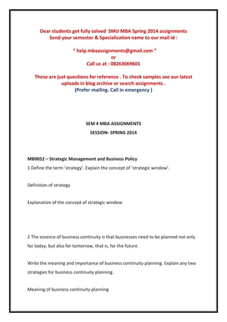 Dear students get fully solved SMU MBA Spring 2014 assignments
Send your semester & Specialization name to our mail id :
“ help.mbaassignments@gmail.com ”
or
Call us at : 08263069601
These are just questions for reference . To check samples see our latest
uploads in blog archive or search assignments .
(Prefer mailing. Call in emergency )
SEM 4 MBA ASSIGNMENTS
SESSION- SPRING 2014
MB0052 – Strategic Management and Business Policy
1 Define the term ‘strategy’. Explain the concept of ‘strategic window’.
Definition of strategy
Explanation of the concept of strategic window
2 The essence of business continuity is that businesses need to be planned not only
for today, but also for tomorrow, that is, for the future.
Write the meaning and importance of business continuity planning. Explain any two
strategies for business continuity planning.
Meaning of business continuity planning
 
