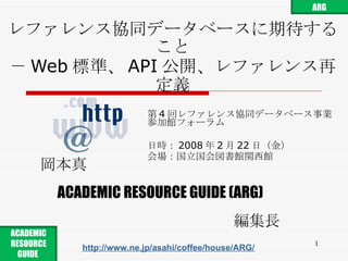 レファレンス協同データベースに期待すること － Web 標準、 API 公開、レファレンス再定義 第 4 回レファレンス協同データベース事業 参加館フォーラム 日時： 2008 年 2 月 22 日 （ 金 ） 会場： 国立国会図書館関西館 岡本真 ACADEMIC RESOURCE GUIDE (ARG) 編集長 http://www.ne.jp/asahi/coffee/house/ARG/ ARG ACADEMIC RESOURCE GUIDE  