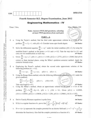 USN                                                                                                      1OMAT41


                           Fourth Semester B.E. Degree Examination.. June 2012
                                       Engineering Mathematics - lV
          Time: 3 hrs.
                                        Note: Answer FIVE fult questions, selecting A*
                                             at least TWO qaestions from each part. i
      t
      a
                                                                 PART - A
           la.        Using the Taylor's method, find the third order approximar"     ,otutiorr.,]---$yffi"
                      problem 9 = *'y + I . with y(0) = 0. Consider terms upto foufih degree.       (06 Marks)
                              dx
                 b.   Solve the differential equation        I = -rr'       under the initial condition y(O) = 2, by using the
                                                             ox
-^tL
                      modified Euler's method, at the points x = 0.1 and x = 0.2. Take the step size h = 0.1 and
                      carry out two modifications at each step.                                        (07 Marks)
Yo/
                 c.   Given   9 = *, * y' ; y(0) = l, y(0. I ) = l. I 169, y(0.2) = 1.2773, y(o.3)= 1.5049, find y(0.4)
                              dx
E=                    correct to three decimal places, using the Milne's predictor-corrector method. Apply the
                      corrector formula twice.                                                       (07 Marks)


           2 a.       Employing the Picard's method, obtain the second order approximate solution                           of   the
c'a                   following problem at x = 0.2,
                          dv                dz
                                                                            I,
                          --:-=x+yzi
                           dx'dx                 =y+zx;           y(0)=          z(0)=-1.                               (06 Marks)

                 b.   Using the Runge-Kutta method, solve the following                                        =   0-   I under the
-aJ
                      given condition:
EE                         1!=.'[,*9).
                                l.'
                           dx'             d*   )'
6i                                                                                                        i;V           {07 Mark9
                 c.

                      problem    |{*:'9-Oy
                                 ox     ox
                                                          =0, y(0) = l, y'(0) = 0.1. Given y(0.1) =                       1.03995,

                      y'(0.1) = 0.6955, y(0.2) =     1.   138036, y'(0.2)   = 1.258, y(0.3) = 1.29865, y'(0.3) = 1.373.
                                                                                                                        (07 Marks)

(r<        3 a.       Derive Cauchy-Riemann equations in polar               form.                                      (06 Marks)
                                                                            /^) ^)
o
z
                 b.   Iff(zrisaregulartuncrionolz.provethat
                                                             '            l+-+lF,rl'='r +lt'r"[ .
                                                                                         I ''                           r0TMarks)
                                                                          [d*' ay' )'
c.               c.Ifw=$+iyrepresentsthecomplexpotentialforanelectricfieldandy=x2_y2
                                                                                                                           x' + y'
                      determine the function $. Also find the complex potential as a function of          z.            (07 Marks)
 