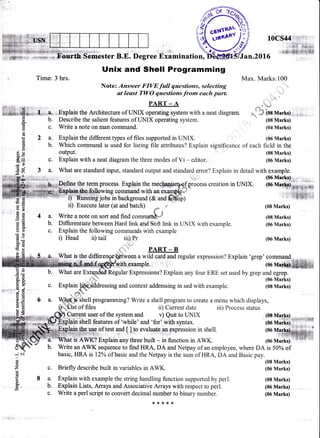 ,m'Js*d /:
, Time:3 hrs.
Jan.20l6
iii) Process status
Max. Marks:100
i it.
I ,u":l''
r niy'^" *l (08 Marks) ; ,,,
Degree Examination,
Unix and Shell Programming
Note: Answer FIVE full questions, selecting
at least Tl4/O questions from each part.
b.
c.
2a.
b.
4a.
b.
c.
PART _ A
Explain the Architecture of UNIX operating system with a neat diagram.
Describe the salient features of UNIX operating system.
Write a note on man command.
Explain the different types of files supported in UNIX.
Which command is used for listing file attributes? Explain significance of each
output.
Explain with a neat diagram the three modes of Vi - editor-
(08 Marks)
(04 Marks)
(06 Marks)
fleld in the
(08 Marks)
(06 Marks)
(06
(08 Marks)
(08 Marks)
(06 Marks)
(06 Marks)
(08 Marks)
(08 Marks)
x.U.s t .#i*+r,s;'l'lhE
iii;i*.W,-is 50% of
(08 Marks)
(06 Marks)
(08 Marks)
(06 Marks)
(06 Marks)
What are standard input, standard output and standard error? Explain in detail with example.
ine the telm process. E4plain the mechaqi$opsp.o..ss creation in LINIX.
{ab$efelbwinq command with an exam6ilh"*-
f)'' ffi-"fig jobs-in background (& and ffiirl
ii) Execute later (at and batch) r #
Write a note on sort and find.o**ur&J
Differentiate between Hard link and Soft link in UNIX with example.
Explain the following commands with example
'a
cl
o
L
o
€
(d
o
d
C)
o.
o.(B
I
o
o
rE
a)
o
0c,
q
a
oE
o
o
o0
(€
E
&
E
o(t
dC)
Ba
(d
c. Explain
i) Head ii) tail iii),Pr (06 Marks)
.,t,,** PART _ B
ffiween a wild card and regular expression? Explain 'grep' command
ith,exarple.
Regular Expressions? Explain any four ERE set used by grep and egrep.
ing and context addressing in sed with example.
Shell programming? Write a shell program to create a menu which displays,
of files
f''1
b.
c.
a.
b.
c.
,1pin itrett features of 'while' and 'for' with syntax.
ain the use of test and
[ ],.!o evalu4!9,,gp expression in shell.
{i:i+r!'S:ll',1:rii,, i
is AWK? Explain"any three built - in function in AWK.
Write an AWK sequence to find HRA, DA and Netpay of an employee, where DA
basic, HRA is l2Yo ofbasic and the Netpay is the sum of HRA, DA and Basic pay.
Briefly describe built in variables in AWK.
Explain with example the string handling function supported by perl.
Explain Lists, Arrays and Associative Arrays with respect to perl.
Write a perl script to convert decimal number to binary number.
l"C,qggrrt user of the system and
ii) Current date
v) Quit to UNIX
3
r;al.'1.;.:.1
What is the dii ::.
*{.r.*r<
 