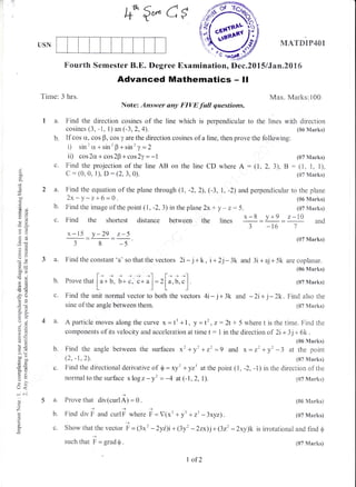 fQ*es
USN
Advanced Mathematics - ll
Time: 3 hrs.
Note: Answer any FIVE full questions.
1 a. Find the direction cosines of the line which is perpendicular to
cosines (3, -1, l)an(-3,2,4).
Find the image of the point ( l, -2, 3) in the plane 2x + y * z: 5
Find the shortest distance between the lines
x-15 _y-29 _r*5
8 -5
3 a. Find the constant 'a' so that the vectors 2i- j+ k, i + 2j-3k
b. If cos ct, cos B, cos y are the direction cosines of a line, then prove the following:
i) sin'cr +sin'B +sin'y =2
ii) cos 2cr + cos 2B * cos 2y = - | (07 1{arks)
c. Find the projection of the line AB on the line CD where A = (1, 2, 3), B : (1, 1, 1),
C : (0, 0, 1), D : (2,3,0i). (s7 N{arksi
2 a. Find the equation of the plane through (1, -2,2), (-3, 1, -2) and perpendicular to the plane
)v -v -r-r-6 -0. (6dMarks)
MATDIP4OI
Fourth Semester B.E. Degree Examination, Dec"2015 lJan.2A76
Max. Marks:100
the Iines with dircction
(S5 Marks)
(07 Marks)b.
b.
C"
h
c.
(J
$
o.
.o
'=
dX
o!
-a,
6E
(fd
o .cJ
O
dr'
64
!=-(, 6
-? a.r
o!
(-) i
0k
€i
,u
6.Y>l ,*
^^c
dJ=
=v
=iro
o<
*ot
o
z
.3
o
c.
E
*-8,= y+9
=
z-IA*
3-t57
and
l-, + > + *-l l-, , "lProve that
[a
+ b. b+ c, c+ u
]:
,Lr. O. ._l
Find the unit normal vector to both the vectors
sine of the angle between them.
Find the angle between the surfaces *'+y'+z'=9 and
(2, -1,2).
Find the diiectional derivative of $ = xy'+ yz3 atthe point (1,
normal to the surface xlogz - y' = -4 at (-1,2, l).
(07 Marks)
and 3i + aj + 5k are coplanar.
(06 Marks)
(07 Marks)
4i-j+3k and -2i+ j-zk. Find also the
(07 Marks)
{$7 Marks)
(86 &{arks}
(07 Marksl
is irrotational and find $
4 a. Aparticlemoves alongthecurve x=t3+1, y =t2,2:2t+ 5 wheretisthetime. Findthe
components of its velocity and acceleration at time t: 1 in the directionot 2i+3j+ 5k.
(06 Marks)
x = z2 + y' -3 at the point
({}7 Marks)
-2, -l) in the direction of the
a. Frove that div(curlA; = g.
)+
b. Find div F and curlF where
c. Show that the vector fr = 13r'
+
such that p.= grad$.
F = V(x3 + yt + z3 -3xyz) .
- zyi)i + (3y' - 2zx)j + (3zz - 2xy)k
1 of2
(07 l4arks)
 