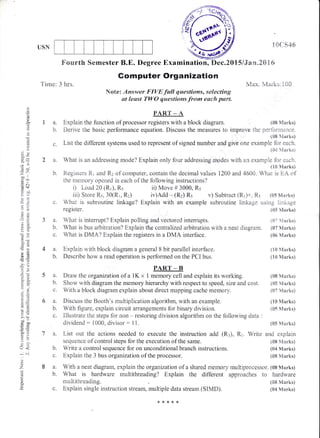 USN
5a.
b.
6a.
b.
L-
1{}CS46
l1 ,f "--, lr,t^*1..-. 1 nnrvtdA- !vtdi N3. I (r/
(10 Marks)
(10 Marks)
(S8 Marks)
(05 h{arks)
{&7 tolarks)
(X0 &{anks)
(05 &{arks}
(08 lVtarks)
{04 Marks)
Fourth Semester B.E. Degree Examination, Dec"20XS/Jaur.ZSXti
Gomputer Organization
Note: ,Answer FIVE full qaestions, selectireg
at least TWO qwestions.from ewch part.
e;
(-)
c
ej
o
Cd
n)
!
{o
on
.=N
et
D .i.i
o1)
=l
co(NCC
-o
,6
9sl
(JN
aP
"a
{-Y
,LE
LO
>!
o=
o- ;;
:0
()
o<
;
Z
d
I
Tirae: 3 hrs.
4 a. Explain with block diagrarn a general 8 bit parallel interface.
b. Describe how a read operation is performed on the FCI bus.
a. Explain the tunction of procesror r.ffifu block diagrarn. {08 Marks}
b. Derive the basic performance equation. Discuss the measures to imlrrove the perfi:rmance.
(08 $[anks)
c. List the different systems used to represent of signed number and give one exarnple for each.
{0.{ hlarks)
2 a. What is an addressing mode? Explain only four addr:essing rnodes wirlh an example for each.
{10 Marks}
b. Registers R.r and R2 of computer, contain the decimal values 1200 and 46CI0. Whai is EA of
the memory opened in each of the following instructions?
i) Load 20 (Rr), Rs ii) Move # 3000, Rs
iii) Store R5, 30(R1, R2) iv)Add - (Rz) Rs v) Subtract (Rr)+" R5 (&5 N{arirs)
c. What is subroutine linkage? Explain with an example subroutine linkage using linkage
register. (S5 Flarks)
3 a. What is interrupt? Explain polling and vectored intemrpts. ({t? s,i{arks)
b. What is bus arbitration? Explain the centralized arbitration with a neat diagrarn" (07 Marks)
c. Wliat is DMA? Explain the registers in a DMA interface. (s6 Marks)
PART _ B
Draw the organization of a 1K x 1 memory cell and explain its working.
Show rvith diagram the memory hierarchy with respect to speed, size and cost.
With a block diagram explain about direct mapping cache memrory.
Discuss the Booth's multiplication algorithm, with an example.
With figure, explain circuit arrangements for binary division.
multithreading.
c. Exptrain single instruction stream, multiple data strearn (SIMD).
Illustrate the steps for non - restoring division algorithm on the follovring data :
dividend : 1000, divisor: ltr. {s5 ilzflarks)
a. List out the actions needed to execute the instruction acid (R:), Rr. Write and explain
sequence of control steps for the execution of the same. {0811{arks)
b. Write a control sequence for on unconditional branch instructions. (04 Marks)
c. Explain the 3 bus organization of the processor. (88 &{arks}
a. With a neat diagram, explain the organization of a shared ffilemory muLltiprocessor. (08 N{arks}
b. What is hardware multithreading? Explain the differerrt approaches to hardware
{<****
 