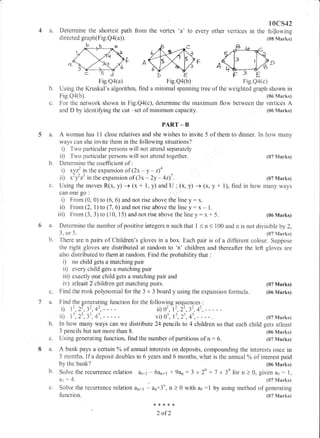 Fig.Qa(a) Fig.Qa@) Fig.Qa(c)
b. Using the Kruskal's algorithm, find a minimal spanning tree of the weighted graph shown in
Fie.Qa&). (06 Marks)
c. For the network shown in Fig.Q4(c), determine the maximum flow between the vertices A
and D by identiffing the cut -set of minimum capacity. (05 Marks)
PART _ B
5 a. A woman has 11 close relatives and she wishes to invite 5 of them to dinner. trn how many
h
ways can she invite them in the following situations?
i) Two particular persons wili not attend separately
ii) Two particular persons wiltr not attend together.
Detenrdne the coefficient of :
i) xyz' in fhe expansion of (2x - y - 44
i, *'t'rt' in the expansion of (3x - 2y - 4z)7 .
Using the moves R(x, y) + (x + 1, y) and U : (x, y) -+ (x, y + 1), find
c&n one $0 :
i) Frorn (0, 0) to (6, 5) and not rise above the line y: x.
ii) From (2, l) ta (7 , 6) and not rise above the line y : x - 1.
ii| From (3, 3) to (n0, 15) and not rise above the line y: x + 5.
4a.
6a.
b.
a
7a.
b.
8a.
h
Determine the shortest path
directed graph(Fig. Q4(a)).
frorn the vertex 'a' to every
aa+*{<
2 of2
10cs42
other vertices in the foflowing
{CI8 Marks}
(07 l4anks)
(07 Marks)
in how many ways
(05 Marks)
(07 Marks)
each child gets atleast
{06 Marks)
(87 Marks)
Determine the number of positive integers n such that i < n < 100 and n is not divisibie by 2,
3, or 5. (07 Marks)
There are n pairs of Chiidren's gloves in a box. Each pair is of a different colour. Suppose
the right gloves are distributed at random to 'n' children and thereafter the left gloves are
atrso distributed to them at random. Find the probability that :
i) no child gets a matching pair
ii) evenF child gets a rnatching pair
iii) exactly one child gets a matching pair and
iv) atleast 2 children get matching pairs. (07 Marks)
Find the rook poiynomial for the 3 x 3 board y using the expansion formula. (06 Marks)
Find the g;enerating flunction for the following sequences :
i) 12,22,32.42.---- ii)02,1',2',3',4t,-----
ii) I ', 2r, 3', 4', vi) ol, lt, z' , 43, - - - - .
ln how mafy ways can we distribute 24 pencils to 4 children so that
3 pencils but not more than 8.
{Jsing gerrerating function, find the number of partitions of n: 5.
A bank pays a certain oh of anntal interests on deposits, compounding the interests once in
3 rnonths. If a deposit doubles in 6 years and 6 months, what is the annual % of interest paid
by the bank? (od Marks)
Solve therecurrence relation a.r.t+z- 6an11 * 9an:3 x2n -t7 x 3nforn )0, giv'en&0:1,
&t :4.
Solve the recurrence relation &n+l - &n:3n
function,
(87 Manks)
, n ) 0 with ao :1 by using method of,generating
(07 Marks)
Jd
Fig.Qa(a) Fig.Qa(c)
 