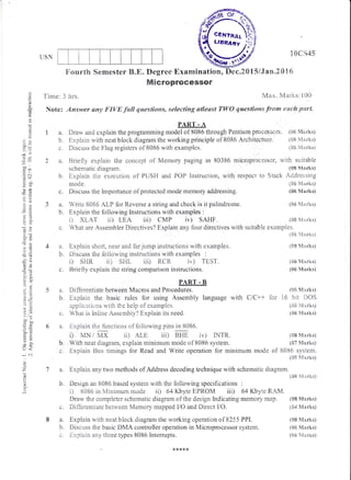 [JSN
tra.
b.
C.
td.
b.
1SCS45
(08 M*rks)
F ourth Sernester B"E" Degree Exarnination, Dec.ZCI1S/Jam"2{}16
lUlicroprocessor
'X'irne: 3 hrs. Max. Marks:1t10
Note: ,Answer any FIVE fwll questions, selecting atleast TWO qaestians frotn each part
3a.
h.
O
o
ad
!
rl
(j
a, -
c{,
d€
.=+
.5 o.i
oElo
EE
*.a
,"=
a, -^
OO
-.!
botr
i=
>d
Su
:U
:f,*
o.r
:!
aO
,- Ex!
+a)
OT
or
U<
,^:
.'
Z
o
u
a. Explain short, near and far jump instructions with examples.
b. I)issuss tire fcllowing instructions with examptres :
i) SHR ii) SHi- ii| RCR iv) TEST.
c. Briefly explain rhe string comparison instructions.
PART - B
5 a. Differentiate between Macros and Procedures.
b. Explain the basic rules for using Assembly language with C/C++ for
applicatir-rns with the ireip of examples"
c. Wliat is Inline Assembiy? Exptrain its need.
6 a. Explain the fi-mctions of following pinsin 8086.
0 MN / MX ii) ALE, iii) BHE iv) iNTR".
PART - A
Draw and explain the prograrnming model of 8086 through Pentium processors. (s5 Marks)
Expiain with neat block diagram the working principle of 8085 Architecture. (08 Marks)
Discuss the Flag registers of 8086 with exarnples. (85 &tar!rs)
Briefly explain the concept of Memory paging in 803E5 microprocessor, with suitable
schematio diugru*. (08 Marks)
Expiain the execution of PUSFI and POF lnstruction, with respect to Stack Addressing
mode. (85 Mxrks)
Discuss the Importance of protected mode memory addressing. (06 Marks)
Write 8085 ALP for Reverse a string and check is it palindrome. (05 n,'tarhs)
Explain the following Instructions with examples :
i) XI-AT ii) LEA iii) CMP iv) SAHF
c. What are Assernbler Directives? Explain any four directives rvith suitable examples"
b. V/ith neat diagram, explain minimum mode of 8086 systeni.
c. Expiain Bus tirerings for Read and Write operation for rninineum rnode
(S6 Ii(arxs)
({}8 Marks)
(06 S{arks)
($6 Marks)
(05 Vtarks)
16 bir DOS
({}8 t/trsrks)
(06 Ntarks)
(08 Marks)
{07 &{ar}ls}
of 8085 system.
(SS ft4arks)
a. Explain any two rnethods of Address decoding technique with schematic diagrarn.
(08 S{arks)
b. Design an 8085 based systenn v'rith the following specifications :
i) 8085 in Minimum mode ii) 64 Kbyte EPROM ii| 64 Kbyte RAM.
Draw the completer schematic diagram ofthe design trndicating memory rnap. (sB &{r,rks)
c. Differentiate between Memory mapped L/O and Direct V0. (s4 Marks)
a. Explain with neat block diagram the working operation of 8255 PIPI. (08 Marks)
b. Discuss the basic DMA controller operation in Microprocessor system. {t}6 Mart<s)
c. Expiain any three types 8086 lrrtemrpts. ({,i5 l'trarks}
 