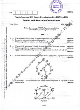 Ms{"{f certRAL
ol LIBRAIY
a
USN 1OCS43
Fourth Semester B.E. Degree Examination, Dec.2015 lJan.20l6
Design and Analysis of Algorithms
Time:3hrs.
'* ':: -
'i''"''''.d,S;Max. Ma
-'.Q'.g Note: Answer any FfWfull questions, selecting .%"* atleast TWO questions from each part. .,,
-A
a------"'--r -
^
E ^.#H -
ds
t PART-A ft)
'H *,;VI , qr*
d E I a. What is an algorithm? Explain the notion of algorithm with,.gp$6ffi1e. (06 Marks)
H= b. Explain the asymptotic notations with examples. " tr (06 Marks)
t :" c. Write an algorithm for selection sort. Analyze its efficien- (q8Marks)
Ea - ./rr
-E ll^ h#
:E f 2 a. What is divide and conquer? Explain the genera[4netfrild of divide and conquer. (06 Marks)
H ; b. Write an algorithm for merge sort. Analyze itsFhffiiency. (08 Marks)
I fr c. ApplyquicksortonfollowinglistanddrawQffisivecalltree:5,3,1,9,8,2,4,7.
: .E , (06 Marks)
aE ,*Ofr g "^.-)E 'E 3 a. What is minimum cost spanningrfldlApply Prim's qsnd Sfuskal's. alggrithm on Fig. Q3(a).!aR
Ht *Y/- ;: (loMarks)
ts a4 EI-oE:
-sE},
o0<(B6,
:E
gt *s 7
^yR,E; *b*Y q
EE
3$ -ffi-- ffii[E .S*
t>b/zt'r-
dE e" J/
A.t" ^ ffiWrite Dijkstra's shortest path algorithm. Apply Dijkstra's algorithm on Fig. Q3(b) to obtains; .-uJ'.'rr!vsrJelrsoDuvrlwDuyqvL,qrSvrrLura!^PyrJurJrDLr.(LD.Lrts,rrll1rrrJul"rE.vJu,,LUuulal.lu
t g U.& shortest paths. (10 Marks)
E E..rS$' n
5r{+vr
E
g
Fie.Q3(b)
I of2
 