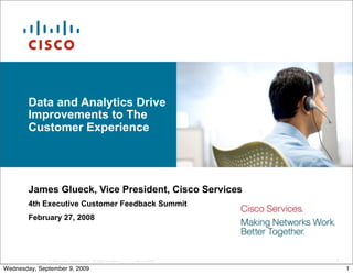 Data and Analytics Drive
        Improvements to The
        Customer Experience




        James Glueck, Vice President, Cisco Services
        4th Executive Customer Feedback Summit
        February 27, 2008




              © 2007 Cisco Systems, Inc. All rights reserved.   Cisco Public   1
Wednesday, September 9, 2009                                                       1
 