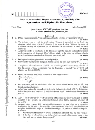 10cv45USN
o
o
(_)
(d
!
o
E
Eo
o
tsP
(d=
y-
6s
cco
.= 6l
(gt
11 ()
oc
-o
*.a
aX
()(,)
_L
ooc(s(o
,6
dt
€E
-b6
5jJ
tro.
fr.2
6:
t-'i
€E
9b
6.Y
^'E
aolJ
o=
=9
=oo
(-.) <
-N
()
o
z
!
o.
Fourth Semester B.E. Degree Examination, June/Ju$ 2A16
Hydraulics and Hydraulic Machines
Time: 3 hrs. Max. Marks:100
Note: Answer FIYE fall questions, selecting
at least TWO questions.from each part.
PART - A
I a. Define repeating variable. What are the guidelines for selection of repeating variables?
(05 Marks)
b. The resistance due to wind on a tall vertical Chimney is dependent on the density p,
viscosity tr-i of air, wind velocity V, diameter D and height H of the Chirnney. tsy means of
n-theorem develop an expression for the resistance of the building in terms of these
quantities. (09 Marks)
c. A spillway model is constructed in the laboratory such that velocity and discharge in the
model are respectively 2mls and 2.5m3ls. If the velocity in the prototype is 20mls, what is
the scale ratio of the model and the discharge in the prototype? (06 Marks)
2 a. Distinguish between open channel flow and pipe flow. (06 Marks)
b. Show that for most efficient triangular channel section, the crest angle will be 90'.
(06 Marks)
c. A trapezoidal channel with side slopes l:l has to be designed to convey l0m3/s of water so
that the amount of lining is minimum. Find the dimensions of channei. Take n:0.015 and
channel bed slope is 0.00056. (08 Marks)
3 a. Derive the dynamic equation for non uniform flow in open channel:
dy _ so -s, (08 Marks)
mmber before jump is J6, find
(04 Marks)
c. A 3m wide rectangular channel carries 2.4m3ls discharge at a depth of 0.7m. Determine:
i) Specific energy at 0.7m depth; ii) Determine critical depth; iii) Determine alternate depth
to 0.7m. (08 Marks)
4 a. A jet of water with velocity 'v' strikes a series of flat vanes moving with velocity 'u' in the
direction of jet. The vanes are held normal to the jet. Show that the maximum efficiency of
iet is 50%. (10 Marks)
b. A square plate weighing i00N and of uniform thickness has side 20cm and it can swing
freely about the top edge. A horizontal jet 2cm diameter and velocity 12.5 m/s impinges on
the plate. The center of the jet is l5cm below the hinge. The jet strikes normal to the plate.
Calculate:
i) What horizontal force must be applied to the bottom of plate to hold the plate vertical?
ii) If the plate is allowed to swing freely, what is the angle of inclination made by the
plate with vertical with the force removed?
dx , _Q'T /' /eA'
b. In a horizontal jump on a horizontal floor, the Froude
Froude number after jump.
I ofZ
(I0 Marks)
 