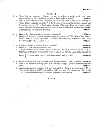5a.
b.
6a.
b.
,@.
b.
c.
t0cv45
PART _ B
Show that the maximum efficiency for the jet striking a single semicircular vane
symrnetrical about the axis of the jet moving in the direction ofjet is 16127. (10 Marks)
A jet of water moving at 30m/s impinges on a series of vanes moving with a velocity of
15mis. The jet makes an angle of 30" to the direction of motion of vanes when entering and
leaves at an angle of l20o to the direction of motion of the vanes. Draw the velocity triangle
at inlet and outiet and find: i) the angle of vane tips at inlet and outlet, ii) the work done per
Design a Pelton wheel turbine required to develop a power of 1500 kW working under a
head of 160m at a speed of 400rpm. The overall efficiency may be taken as 85%. Take
N of water and iii) hydraulic efficiency.
Give the list of classification of turbines with example.
Cu : 0.98 and Cu : A.46. Jet ratio : 12.
Explain cavitation in turbines. How to prevent it?
Define draft tube and explain its firnction.
(10 Marks)
(10 Marks)
(10 Marks)
(06 Marks)
(06 Marks)
(08 Marks)
A Kaplan turbine runner is to be designed to develop 7350 kW power under a head of 5.5 m.
Determine: i) Diarneter of runner and boss; ii) Speed; iii) Specific speed. Take diameter of
I
boss : ; of runner, speed ratio : 2.09 and f}ow ratio :0.68, r'io: 85%.t
J
8 a. Define: i) Manometric head; ii) Static head; ii) Suction head; iv) Delivery head. 1oa Marks)
b. What is the minimurn starting speed of a centrifugal pump? Derive an expression for the
same. (08 Marks)
c. d centrifugal pump is to deliver A.l2 m3/s at a speed of 1450 rpm against a head of 25 m.
The impeller diameter is 250 mm, width at outlet is 50 mm. The manometric efficiency is
T5oh.Determine the vane angle at the outer periphery of the impeller. (08 Marks)
2 ofZ
 
