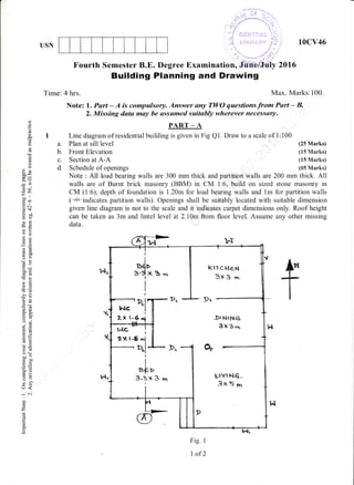 USN
. .r. ,3i -'.;.
..'))1*---:i..
.,.)
.,/ t. ,,,.
, -:.- f
,-"/
",,
.--... ',t...
I 1..!:',..t",.. 'i),) i ;!,: i
"'
'' o :" - r"' ;i;/
.  .. . .'
",... ,,.1 -,:, .
- '-- -'1'.',1'
"
Examination, Juiielitily 201 6
10cv46
(25 Marks)
(15 Marks)
(tr5 Marks)
(05 Marks)
Fourth Semester B.E. Degree
Building Planning and Drawing
Tirne: 4 hrs. Max. Marks:100
Note: l. Part - A is compulsory. Answer uny TWO questions from Psrt - B,
2. Missing data may be assumed suitably wherever necessary.
PART - A
I Line diagram of residential building is given in Fig Ql. Draw to a scale of 1:100
do
o
.d
i)
o
ox
:-
-o
cco
.=N
d<-
oYlJ
oddo
Ep
ii(J
otoo<
CO Cd
-o
tsE
'Od
3()
op
?OJ
*o.tro.
oi
,h -9
6=
6,i
!0
5 .:/
>' (=
ho-
=50
o=
e3
=oU:
(r<
..
-el
c)
z
!
o
o.
e
a. Plan at sill level
b. Front Elevation
c. Section at A-A
d. Schedule of openings
Note : All load bearing walls are 300 mm thick and partition walls are 200 mm thick. A11
walls are of Burnt brick masonry (BBM) in CM 1:6, build on sized stone masonry in
CM (1:6), depth of foundation is 1.20m for load bearing walls and lm for partition walls
(f#-indicates partition walls). Openings shall be suitably located with suitable dimension
given line diagram is not to the scale and it indicates carpet dimensions only. Roof height
can be taken as 3m and lintel level at 2.10m from floor level. Assume any other missing
data.
fI(ITCHCN
3x 3 o.t
5I NING
3x3.n
LlvrN6,
3x5nr
Fig. I
I of2
 