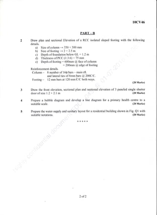 10cv46
PART _ B
2 Draw plan and sectional Elevation of a RCC isolated sloped footing with the following
details.
a) Size of colulnn ---+ 350 x 500 mm
b) Size of footing --+ 2 x 2.5 m
c) Depth of foundation below GL: 1.2 m
d) Thickness of PCC (1:3:6) :75 mm
e) Depth of footing:600mm @face of column
: 200mm @ edge of footing
Reinforcement details.
Column - 8 number of 16Q bars - main rft.
and lateral ties of Smm bars @200C1C.
Footing - 12 mm bars at 120 mm'ClC both ways.
(20 Marks)
3 Draw the front elevation, sectional plan and seetional elevation of 3 paneled single shutter
door of size 1.2 x 2.1m (20 Marks)
4 Prepare a bubble diagram and develop a line diagram for a primary health centre to a
suitable scale. (20 Marks)
5 Prepare the water supply and sanitary layout for a residential building shown in Fig. Ql with
suitable notations. (20 Marks)
{<r,<*8{<
2 of2
 