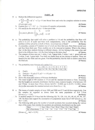 PART __B
5 a. Reduce the differential equation:
6a.
b.
the third um.
7 a. The probabinity mass functian of a variate X is
i) Find k
ii) Find p(x < 4), p(x > 5), p(3 < x ( 6), p(x > 1)
iii) Find the mean.
1
fGiven V: 6d.f = tr 2.59lL r0rl5
8{<***
2 afZ
Express (x): y3 + 2x2 - x - 3 in terrns of Legendre polynomials.
lf cx and p are the roots of rn(x) : 0 then prove that
t I o, cr*p
Jxt,(crx)t,(Fx)dx
I'
o =ir[t,. (c')]'' a = D'
-n')y = 0 into Bessel fonn and write the complete soiution in terms
b.
1OMAT4I
(06 Marks)
(07 Marks)
(07 Marks)
(07 Marks)
{05 Marks)
The probability that sushil wili solve a problem is 114 and the probability that Ram wiil
solve it is 213. if sushil and Rarn work independently, what is the probability that the
problem will be solved by (i) both of thern; (ii) at least one of them? (06 Marks)
A cominittee consists of 9 students two of which are from firstyear, three from second year
and four from third year. Three studehts are to be removed at random. What is the chance
that (i) the three students belong to different classes; (ii) two belong to the same class and
third to the different class; (rii) the three belong to the same class? (07 Marks)
c. The contents of three uffis are: I white, 2 rcd,3 green balls, 2 white, i red, 1 green balls and
4 white, 5 red, 3 green balls. Two balls are drawn from an urn chosen at random. These are
found to be one white and one $een. Find the probability that the balls so drawn came from
b. Derive the meaa and variance of Foisson distribution. (07 Marks)
c. The mean height of 500 students is 15lcm and the standard deviation is 15crn. Assuming
that the heights are normaily distnbuted, flnd how many students heights i) lie between 120
and 155cm; ii) more than 155cm. iGiveir AQ.A7):0.4808 and A (0.27):0.1054, where
A(z) is the area under the standard normal curve from 0 to z > 0]. (07 Marks)
a. The means of simple samples of sizes 1000 and 2000 are 67.5 ail,58.0cm respectively. Can
the sarnples be regarded as drawn frorn the sarne population of S.D 2.Scm
[Given za.as: i .96]. (06 Marks)
b. A random sample of i0 boys had the foilowing I.Q: 70, 120,110, 101, 88, 83, 95, 98, 107,
100. Do these data supporl the assumption of a population rnean I.Q of tr 00? fGiven t6 65 for
ed.f : 2.26j. (07 Marks)
c. The followirrg table gives the nurnber of aircraft accidents that occurred during the various
days of the week. Find whether the accidents are uniformly distributed over the week.iformlv distributedweeK. rino wnemer tne accloents are un rlDlrted over
I)ays Sun Mon Tue Wed Thur Fri Sat Total
No. ofaccidents t4 t6 8 t2 11 9 t4 84
x 0 2 J 4 5 6
p(x) k 3k 5k 7k 9k 11k IJK
(07 Marks)
 