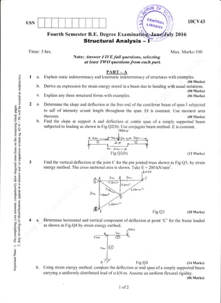 USN
Tin"re: 3 hrs.
la.
b.
10cv43
Fourth Semester B.E. Degree E*amirrafrl
Structural Analysis -
c. Explain any three structural forms with examples.
2016
Max. Marks:100
Note: Answer FIVE full questions, selecting
at least TWO questions from each parL
PART _ A
Explain static indeterminacy and kinematic indeterminacy of structures with eNarr,lplrJ*"ruU
Derive an expression for strain energy stored in a beam due to bending with usual notations.
(08 Marks)
(06 Marks)
(J
o
o
c.
a
()
3eooP
d=
-l>
x?
6U
7(.,
io tt
c@
d+
o:3
OtreO
:€
Es
aX
o()
do
o0c(ocd
!E
>!
-6
-?()
6!r
o. E_
9E5()aE,
€E
!d)
6.Y>1 (F
-^o
cbO
()=
!t s)
=
irjVL
o
L.J<
icn
o
z
o
o.
2 a. Determine the slope and deflection at the free end of the cantilever beam of span I subjected
to ud.[ of intensity arlunit length tliroughout the span. EI is constant. Use moment area
theorem. (08 h'Iarks)
b. Find the slope at support A and deflection at centro span of a simply supported beam
subjected to loading as shown in Fig.Q2(b). Use conjugate beam method. E is constant.
t'lg.Qz(b) (12 Marks)
Find the vertical deflection at the joint C for the pin jointed truss shown in Fig.Q3, by strain
energy method. The cross sectional area is shown. Take E :200 kNimm2.
tyo xu
C
Fig.Q3 (28 Marks)
for the frame loaded4 a: Determine horizontal and vertical component of deflection at point'C'
as shown in Fig.Qa by strain energy method.
Fig.Qa (14 Marks)
b. Using strain energy method, compute the deflection at mid span of a simply supported beam
canying a uniformly distributed load of rrl kN/m. Assume an uniform flexural rigidity.
(06 Marks)
iEBN.
$,
#:r).,..i
I ODk^/
l.+- zrn--2
Fig.Q2(b)
I of2
 