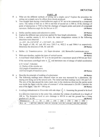 fiCYICT44
PART _ B
5 a. What are the different methods of setting out a simple curve? ExpXain the procedure for
setting out a simple curve by offsets from chords produced. (10 Marks)
b. Two straight lines having a total deflection angle of 76" are to be connected by a compound
curve. The radius of first arc is 500 m and that of second arc is 800 m. If the chainage of
point of intersection is 7540 m find the chainage of tangent points and point of compound
curvature. Deflection angle for the first arc is 35" (tr0 Marks)
a. Define satellite station and reduction to centre. (o4 Marks)
b. Explain the different tape corrections applied for base length calculations. (08 Marks)
c. From a satetrlite station S, 5.8 m frorn the main triangulation station A the following
directions were observed:
A = 0"0', B = 132'18'3A' , C=232"24'6" , D =290'6'lI'
The length of Ats, AC and AD were 3265.5 m, 4022.2 m and 3086.4 m respectively.
Determine the direction of AB, AC and AD. (08 Marks)
7 a. Define : (i) Transition curves (ii) Super elevation (iii) Bernouliis Laminiscate curve
(06 Marks)
b. With neat sketches, explain the types of vertical curves. (05 Marks)
c. A road bend' r,vhich deflects 76" is to be designed for a maximum speed of 80 km per hour.
If the rnaxirnum centrifugal ratio is /^ and maximum rate of change of radial acceleration
/4
8a.
b.
is 0.3 m/sec3. Calculate
(i) R.adius of the circuiar arc.
(ii) Length of transition curve.
(iii)T'otal length of transition curve.
Describe the principle of working of a planirneter"
The f'ollowing readings were obtained when an area was measured by a planimeter, the
tracirag arm being set to the natural scale. The initial and final readings were 3.46 and 5.25.
The zero of the disc passed the index mark once in the clockwise direction the anchor point
was inside the figure with the value of constant C of the instrument is26.430. Calculate the
area of the fryure. Take M: 100 sq.cm. (06 Marks)
(08 Marks)
(06 Marks)
Marks)
c. A railway embankment is 10 rn wide with side slope tf : 1. Assuming the ground to be level,2
in a difection transverse to the center line, calculate the volume of earthwork in a length of
140 m. The formation level at zero chainage is 409.50 rn and the ground has a rising
ient of I in i00.
Distance m (, 50 100 150 240 250 300 350
R.L. m 401.50 408.50 409.10 410.90 411.50 410.60 409.50 409.00
2 afZ
 