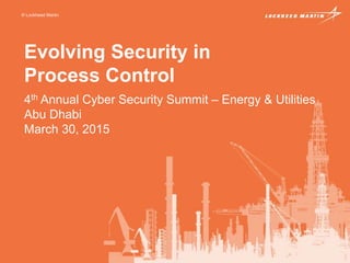 © Lockheed Martin
Evolving Security in
Process Control
4th Annual Cyber Security Summit – Energy & Utilities
Abu Dhabi
March 30, 2015
 