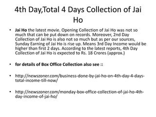 4th Day,Total 4 Days Collection of Jai
Ho
• Jai Ho the latest movie. Opening Collection of Jai Ho was not so
much that can be put down on records. Moreover, 2nd Day
Collection of Jai Ho is also not so much but as per our sources,
Sunday Earning of Jai Ho is rise up. Means 3rd Day Income would be
higher than first 2 days. According to the latest reports, 4th Day
Collection of Jai Ho is expected to Rs. 18 Crores (approx.)
• for details of Box Office Collection also see ::
• http://newszoner.com/business-done-by-jai-ho-on-4th-day-4-daystotal-income-till-now/

• http://newszoner.com/monday-box-office-collection-of-jai-ho-4thday-income-of-jai-ho/

 