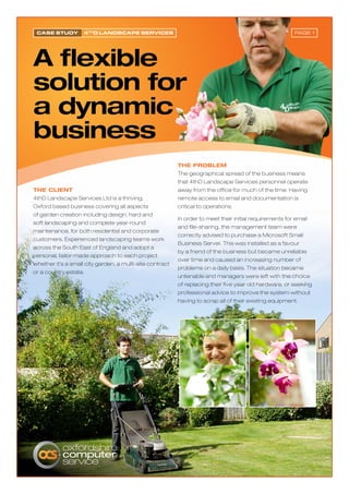 Case study         4thd LandsCape serviCes                                                              Page 1




                                                          The problem
                                                          The geographical spread of the business means
                                                          that 4thD Landscape Services personnel operate
The ClienT                                                away from the office for much of the time. Having
4thD Landscape Services Ltd is a thriving,                remote access to email and documentation is
Oxford based business covering all aspects                critical to operations.
of garden creation including design, hard and
                                                          In order to meet their initial requirements for email
soft landscaping and complete year-round
                                                          and file-sharing, the management team were
maintenance, for both residential and corporate
                                                          correctly advised to purchase a Microsoft Small
customers. Experienced landscaping teams work
                                                          Business Server. This was installed as a favour
across the South East of England and adopt a
                                                          by a friend of the business but became unreliable
personal, tailor-made approach to each project
                                                          over time and caused an increasing number of
whether it’s a small city garden, a multi-site contract
                                                          problems on a daily basis. The situation became
or a country estate.
                                                          untenable and managers were left with the choice
                                                          of replacing their five year old hardware, or seeking
                                                          professional advice to improve the system without
                                                          having to scrap all of their existing equipment.
 