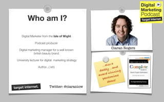 Who am I?

      Digital Marketer from the Isle of Wight

                 Podcast producer
                                                                 Ciaran Rogers
   Digital marketing manager for a well known
               british beauty brand

  University lecturer for digital marketing strategy
                                                          ...a lso a
                   Author...( ish)
                                                             dy .. .and
                                                        dad          ning
                                                                win
                                                       award mime
                                                          p anto
                                                               d ame!
target internet.             Twitter: @ciaraniow
 