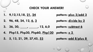 CHECK YOUR ANSWER!
1. 9,12,15,18, 21, 24 pattern: plus 3/add 3
2. 96, 48, 24, 12, 6, 3 pattern: divide by 2
3. 36, 30, ____, _____, 12, 6,0 pattern: subtract 6
4. Php15, Php30, Php60, Php120 pattern: x 2
5. 5, 13, 21, 29, 37,45, 53 pattern: add 8/plus 8
 