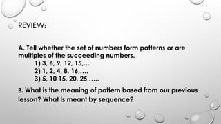 REVIEW:
A. Tell whether the set of numbers form patterns or are
multiples of the succeeding numbers.
1) 3, 6, 9, 12, 15,…
2) 1, 2, 4, 8, 16,….
3) 5, 10 15, 20, 25,…..
B. What is the meaning of pattern based from our previous
lesson? What is meant by sequence?
 