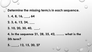 Determine the missing term/s in each sequence.
1. 4, 8, 16, ___, 64
2. 3, 6, 12, 24, ___
3. 10, 20, 30, 40, ___.
4. In the sequence 21, 28, 35, 42, ……. what is the
5th term?
5. ____, 12, 15, 20, 27
 